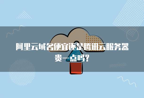 阿里云域名便宜还是腾讯云服务器贵一点吗?