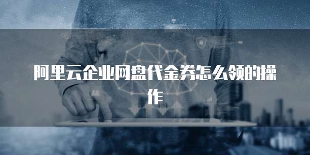 阿里云企业网盘代金券怎么领的操作