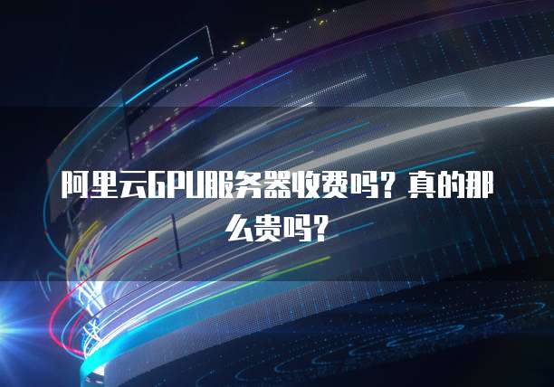 阿里云GPU服务器收费吗?真的那么贵吗?