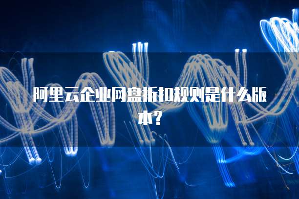 阿里云企业网盘折扣规则是什么版本？