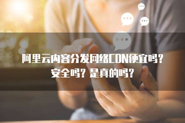 阿里云内容分发网络CDN便宜吗?安全吗?是真的吗?