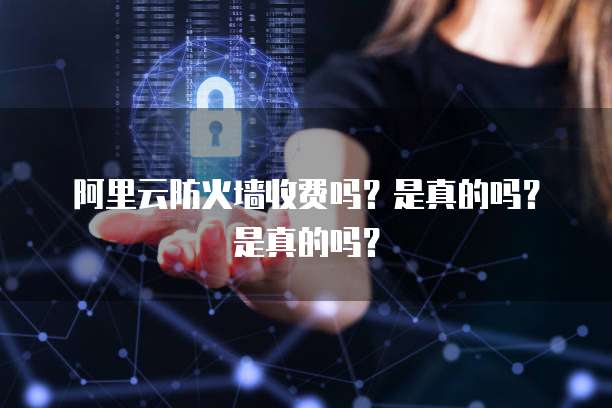 阿里云防火墙收费吗?是真的吗?是真的吗?