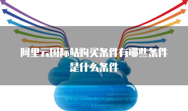 阿里云国际站购买条件有哪些条件是什么条件