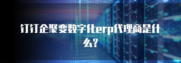 钉钉企聚变数字化erp代理商是什么?