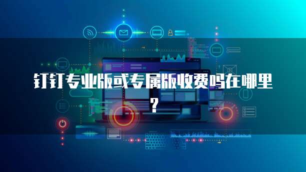 钉钉专业版或专属版收费吗在哪里?