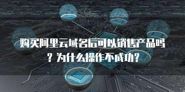 购买阿里云域名后可以销售产品吗?为什么操作不成功?