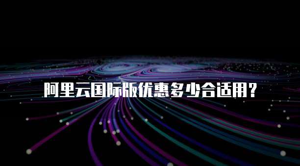 阿里云国际版优惠多少合适用?