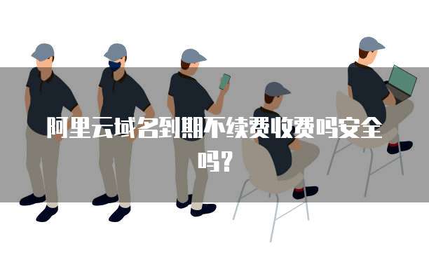 阿里云域名到期不续费收费吗安全吗？