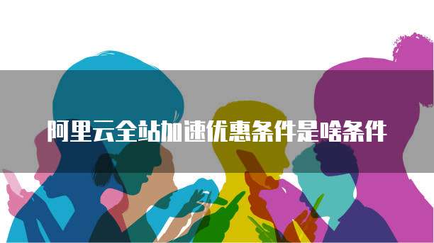 阿里云全站加速优惠条件是啥条件