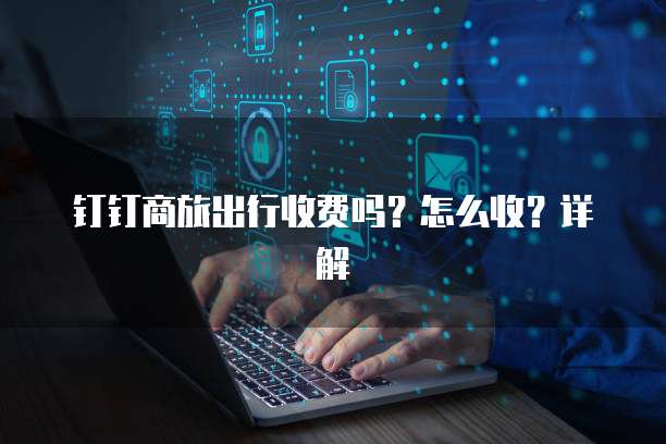 钉钉商旅出行收费吗？怎么收？详解