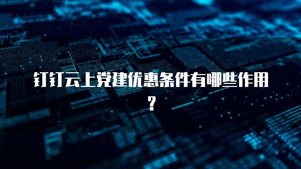 钉钉云上党建优惠条件有哪些作用?