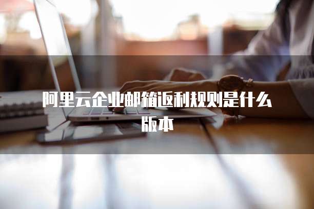  阿里云企业邮箱返利规则是什么版本