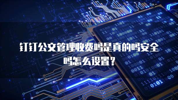 钉钉公文管理收费吗是真的吗安全吗怎么设置?