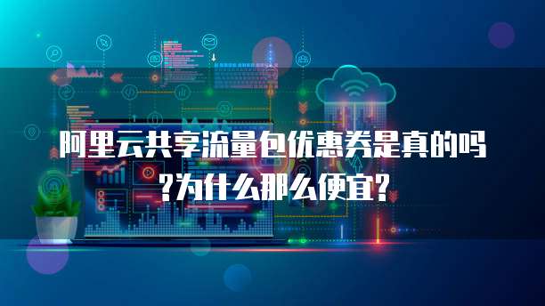 阿里云共享流量包优惠券是真的吗?为什么那么便宜?