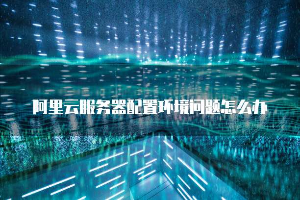 阿里云服务器配置环境问题怎么办