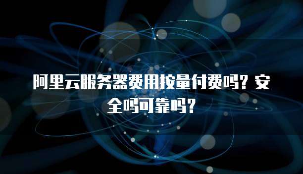 阿里云服务器费用按量付费吗？安全吗可靠吗？