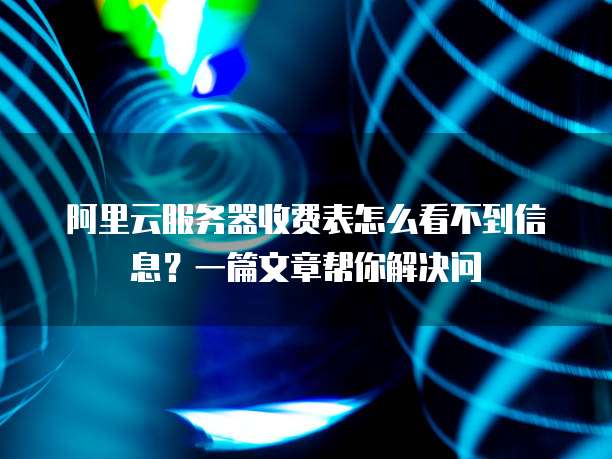 阿里云服务器收费表怎么看不到信息?一篇文章帮你解决问