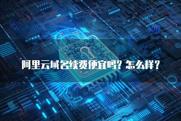 阿里云域名续费便宜吗?怎么样?