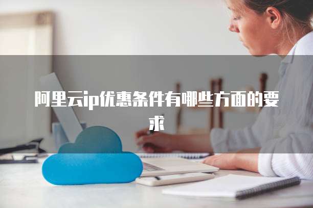 阿里云ip优惠条件有哪些方面的要求