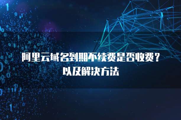 阿里云域名到期不续费是否收费？以及解决方法