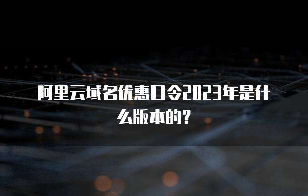 阿里云域名优惠口令2023年是什么版本的?