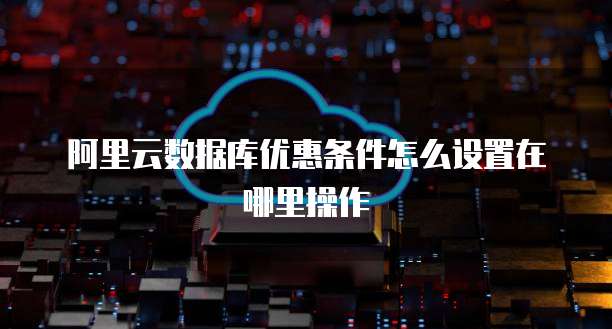 阿里云数据库优惠条件怎么设置在哪里操作