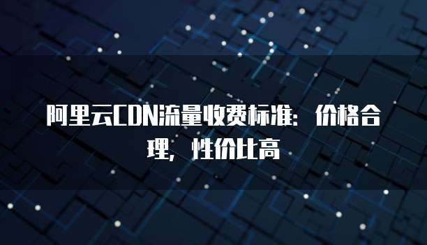 阿里云CDN流量收费标准：价格合理，性价比高