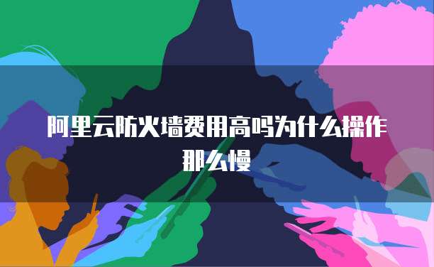 阿里云防火墙费用高吗为什么操作那么慢