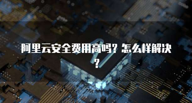 阿里云安全费用高吗?怎么样解决?