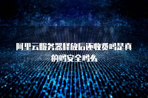 阿里云服务器释放后还收费吗是真的吗安全吗么