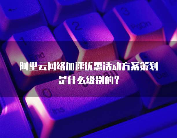 阿里云网络加速优惠活动方案策划是什么级别的?