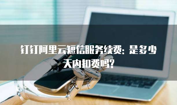 钉钉阿里云短信服务续费: 是多少天内扣费吗?