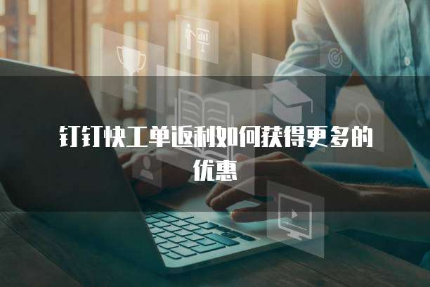  钉钉快工单返利如何获得更多的优惠