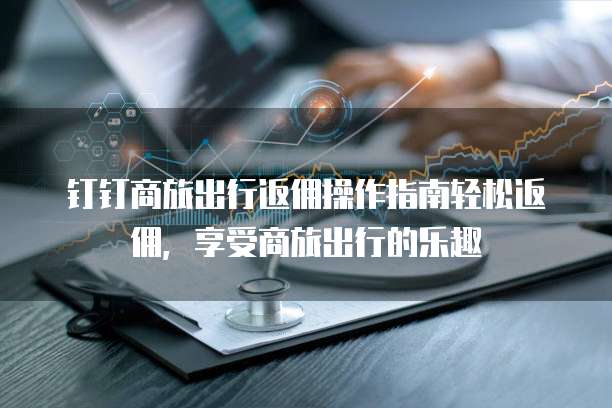 钉钉商旅出行返佣操作指南轻松返佣,享受商旅出行的乐趣