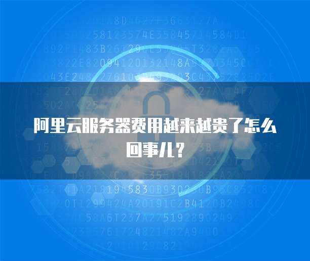 阿里云服务器费用越来越贵了怎么回事儿?