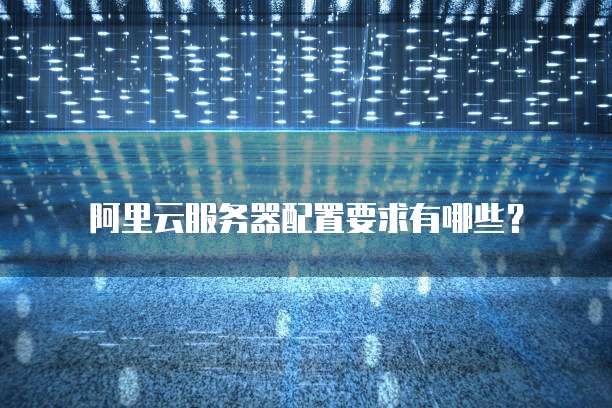 阿里云服务器配置要求有哪些？