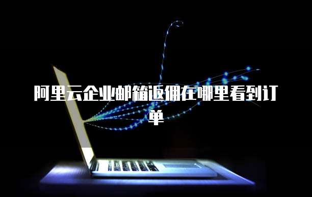 阿里云企业邮箱返佣在哪里看到订单