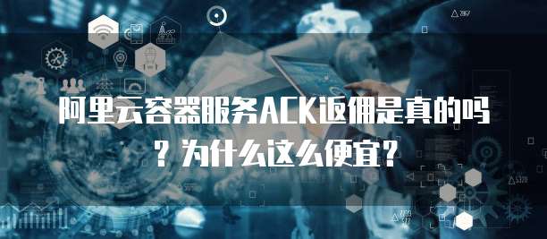 阿里云容器服务ACK返佣是真的吗?为什么这么便宜?