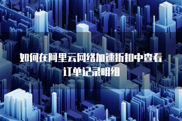 如何在阿里云网络加速折扣中查看订单记录明细