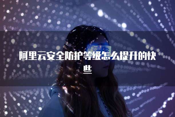 阿里云安全防护等级怎么提升的快些