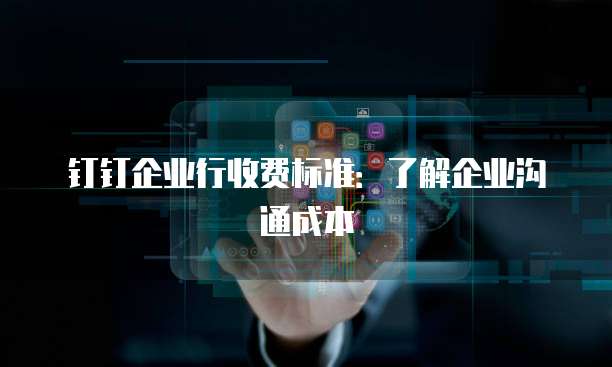 钉钉企业行收费标准:了解企业沟通成本