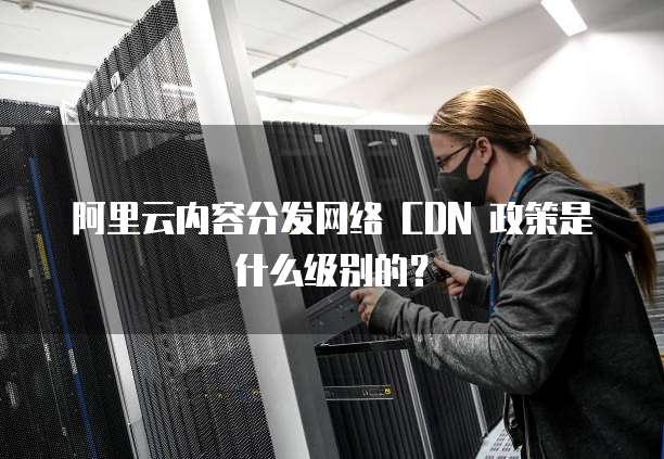 阿里云内容分发网络 CDN 政策是什么级别的？