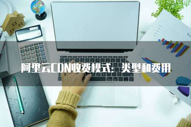 阿里云CDN收费模式:类型和费用