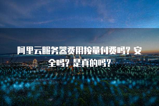 阿里云服务器费用按量付费吗?安全吗?是真的吗?