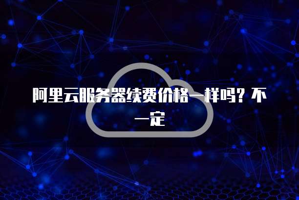 阿里云服务器续费价格一样吗?不一定