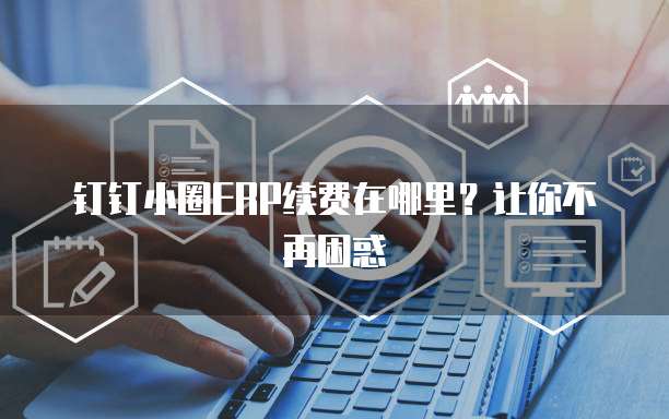 钉钉小圈ERP续费在哪里?让你不再困惑