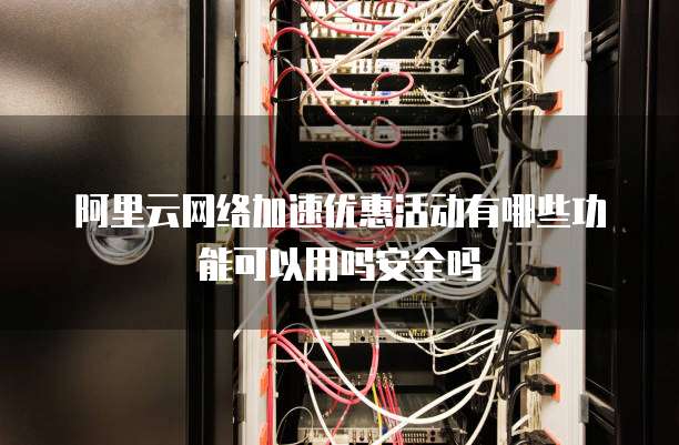 阿里云网络加速优惠活动有哪些功能可以用吗安全吗