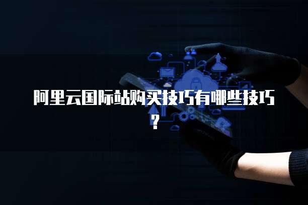 阿里云国际站购买技巧有哪些技巧?