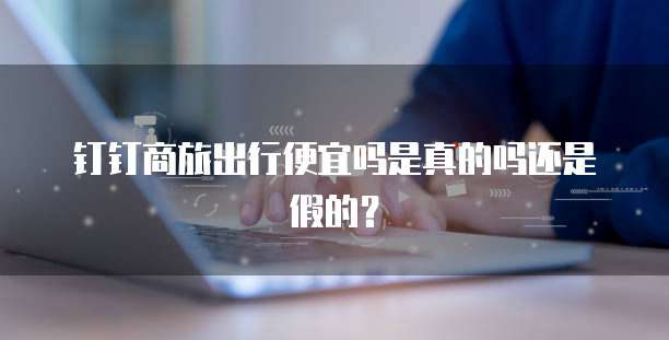 钉钉商旅出行便宜吗是真的吗还是假的?