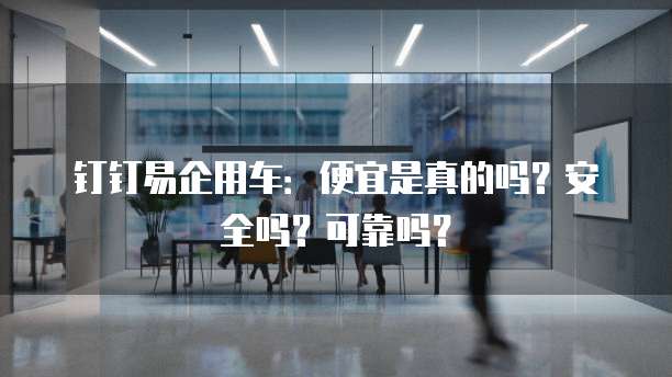 钉钉易企用车:便宜是真的吗?安全吗?可靠吗?